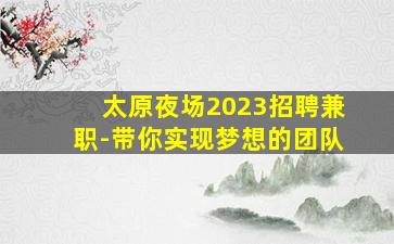 太原夜场2023招聘兼职-带你实现梦想的团队
